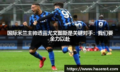 国际米兰主帅透露尤文图斯是关键对手：我们要全力以赴
